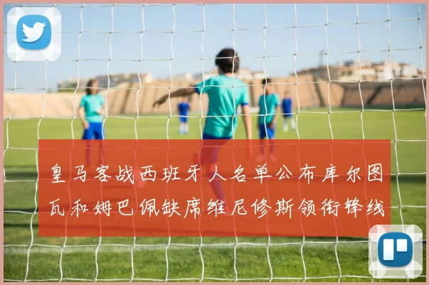 皇马客战西班牙人名单公布库尔图瓦和姆巴佩缺席维尼修斯领衔锋线阵容