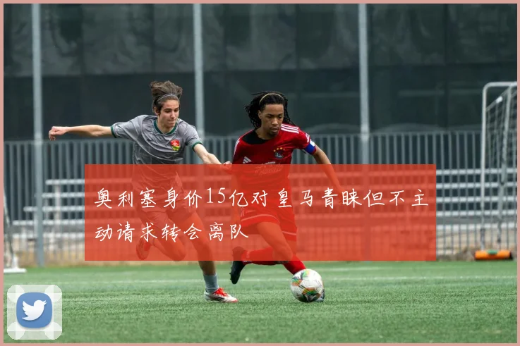 奥利塞身价15亿对皇马青睐但不主动请求转会离队