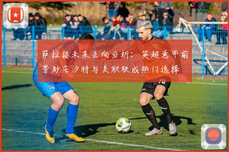 萨拉赫未来去向分析：英超意甲前景渺茫沙特与美职联成热门选择