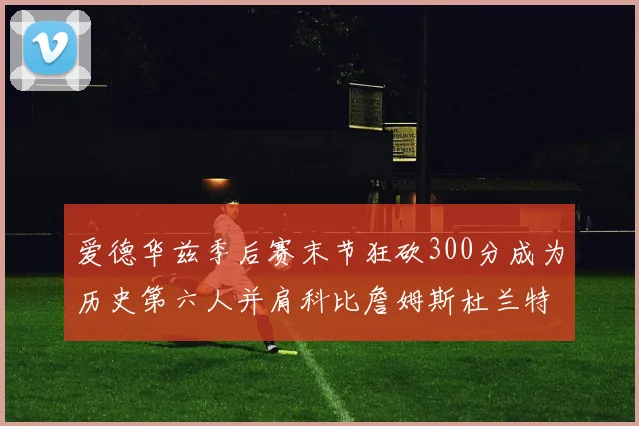 爱德华兹季后赛末节狂砍300分成为历史第六人并肩科比詹姆斯杜兰特韦德