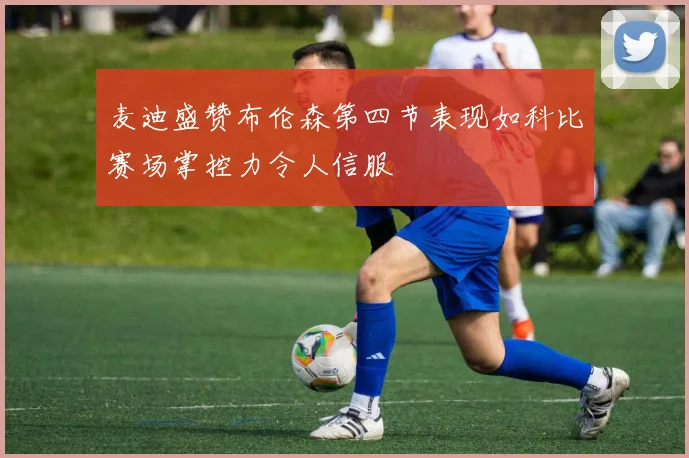 麦迪盛赞布伦森第四节表现如科比赛场掌控力令人信服