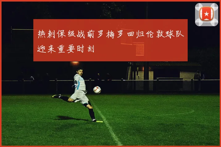 热刺保级战前罗梅罗回归伦敦球队迎来重要时刻