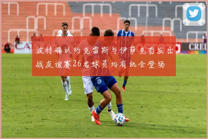 波特确认约克雷斯与伊萨克首发出战友谊赛26名球员均有机会登场