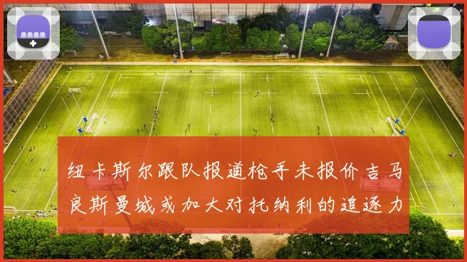 纽卡斯尔跟队报道枪手未报价吉马良斯曼城或加大对托纳利的追逐力度