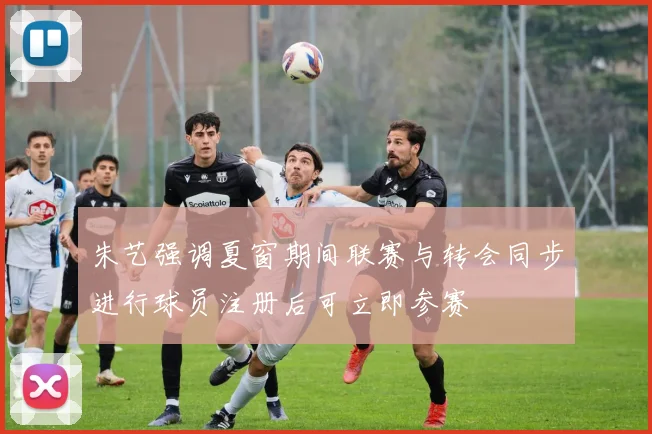 朱艺强调夏窗期间联赛与转会同步进行球员注册后可立即参赛