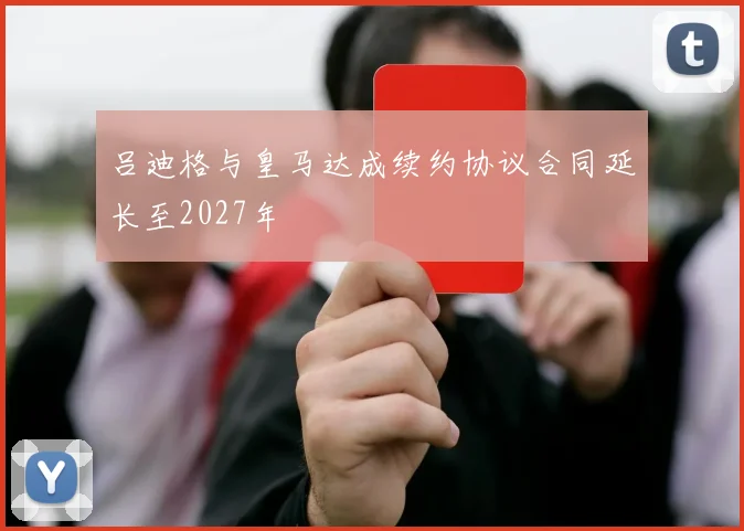 吕迪格与皇马达成续约协议合同延长至2027年