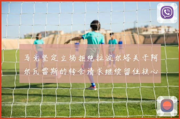 马竞坚定立场拒绝拉波尔塔关于阿尔瓦雷斯的转会请求继续留住核心球员